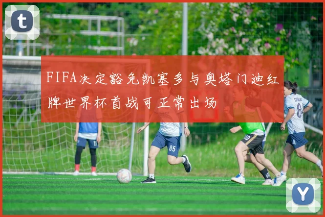 FIFA决定豁免凯塞多与奥塔门迪红牌世界杯首战可正常出场