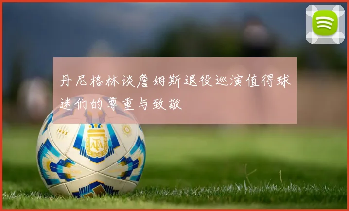 丹尼格林谈詹姆斯退役巡演值得球迷们的尊重与致敬