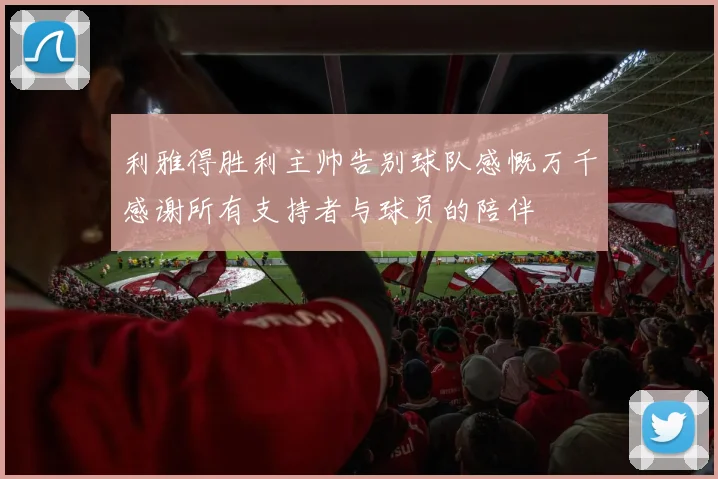 利雅得胜利主帅告别球队感慨万千感谢所有支持者与球员的陪伴