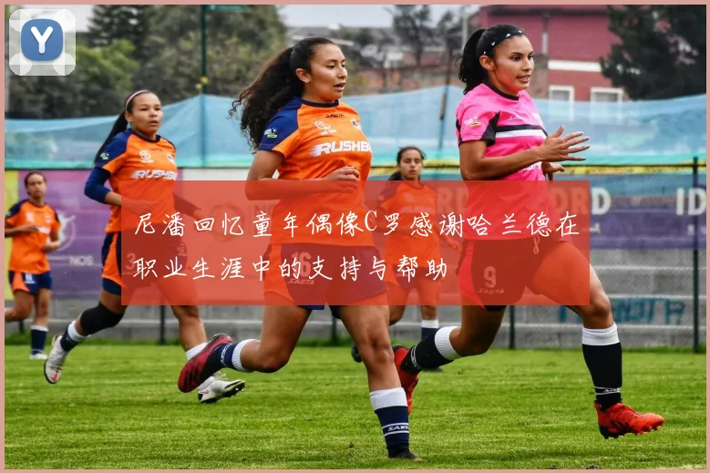 尼潘回忆童年偶像C罗感谢哈兰德在职业生涯中的支持与帮助