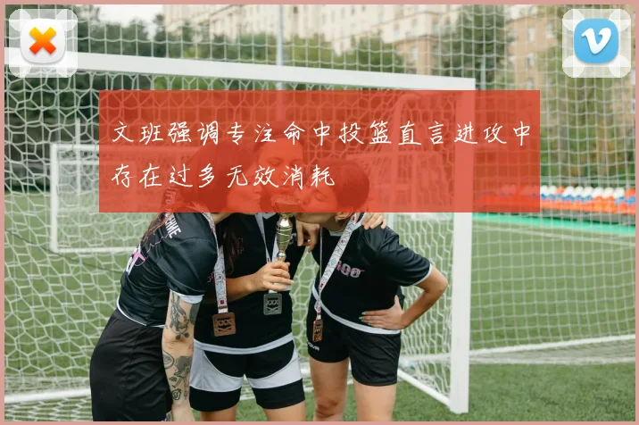 文班强调专注命中投篮直言进攻中存在过多无效消耗