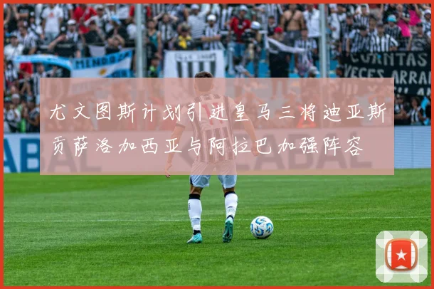 尤文图斯计划引进皇马三将迪亚斯贡萨洛加西亚与阿拉巴加强阵容
