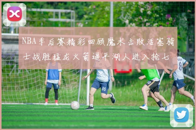NBA季后赛精彩回顾魔术击败活塞骑士战胜猛龙火箭逼平湖人进入抢七大战