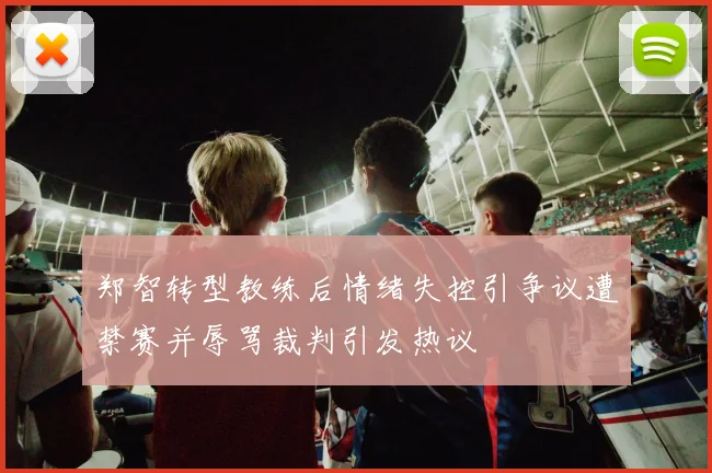郑智转型教练后情绪失控引争议遭禁赛并辱骂裁判引发热议