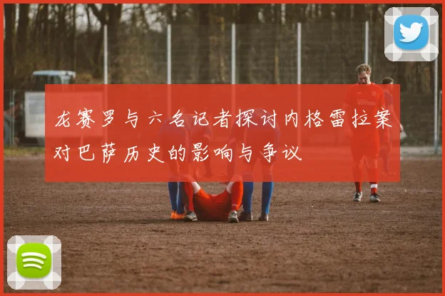 龙赛罗与六名记者探讨内格雷拉案对巴萨历史的影响与争议