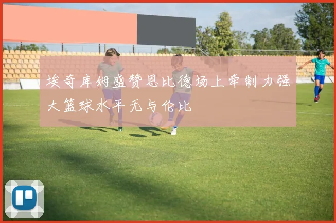 埃奇库姆盛赞恩比德场上牵制力强大篮球水平无与伦比