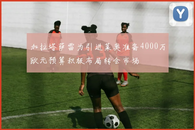 加拉塔萨雷为引进莱奥准备4000万欧元预算积极布局转会市场
