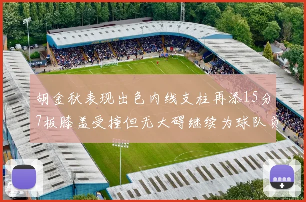 胡金秋表现出色内线支柱再添15分7板膝盖受撞但无大碍继续为球队贡献力量