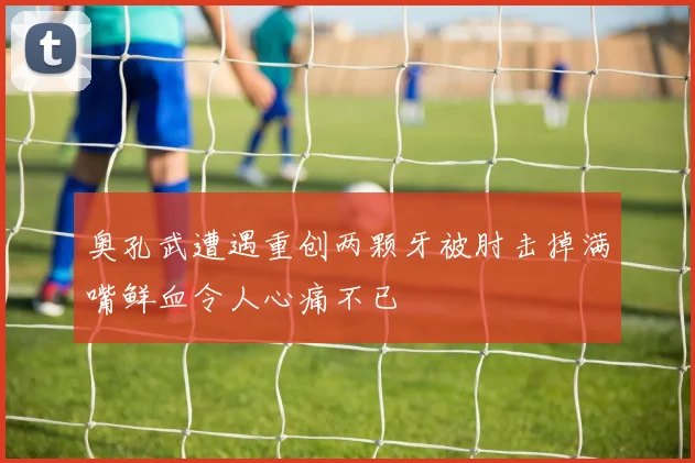 奥孔武遭遇重创两颗牙被肘击掉满嘴鲜血令人心痛不已